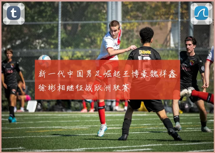 新一代中国男足崛起王博豪魏祥鑫徐彬相继征战欧洲联赛