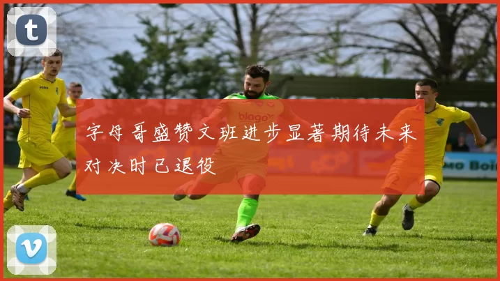 字母哥盛赞文班进步显著期待未来对决时已退役