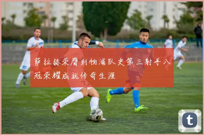 萨拉赫荣膺利物浦队史第三射手八冠荣耀成就传奇生涯