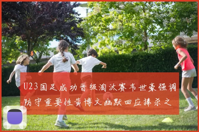 U23国足成功晋级淘汰赛韦世豪强调防守重要性黄博文幽默回应捧杀之说