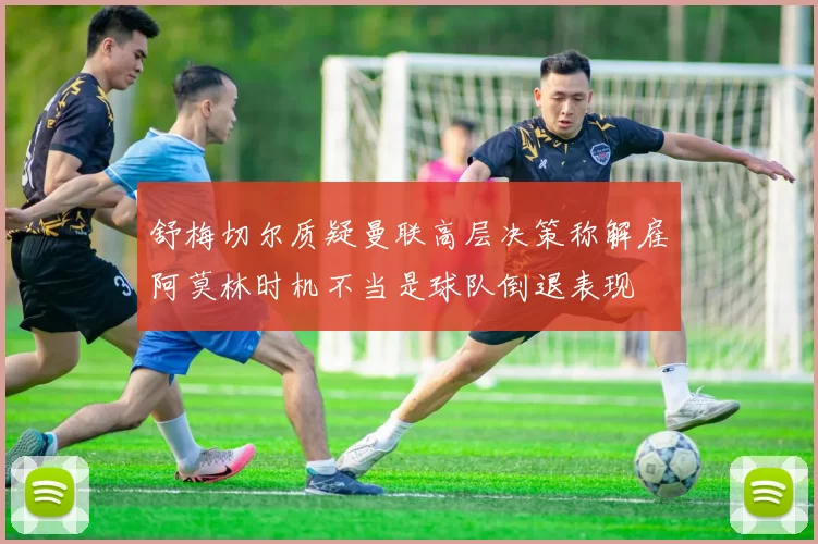 舒梅切尔质疑曼联高层决策称解雇阿莫林时机不当是球队倒退表现
