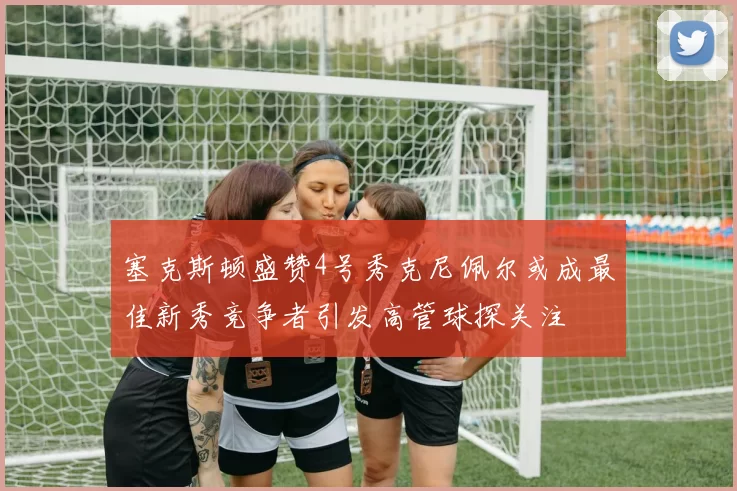 塞克斯顿盛赞4号秀克尼佩尔或成最佳新秀竞争者引发高管球探关注