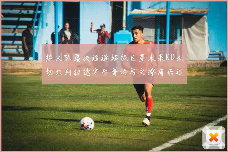 热火队屡次追逐超级巨星未果KD米切尔利拉德字母哥均与之擦肩而过