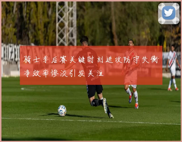 骑士季后赛关键时刻进攻防守失衡净效率惨淡引发关注