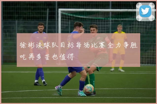 徐彬谈球队目标每场比赛全力争胜吃再多苦也值得