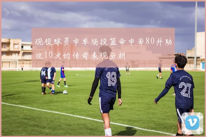 现役球员中单场投篮命中率80并助攻10次的传奇表现分析