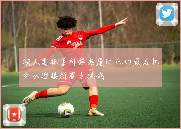 湖人需抓紧补强老詹时代的最后机会以迎接新赛季挑战